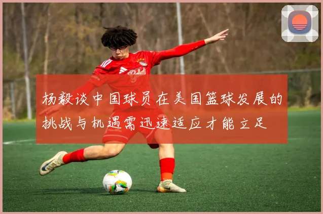 杨毅谈中国球员在美国篮球发展的挑战与机遇需迅速适应才能立足