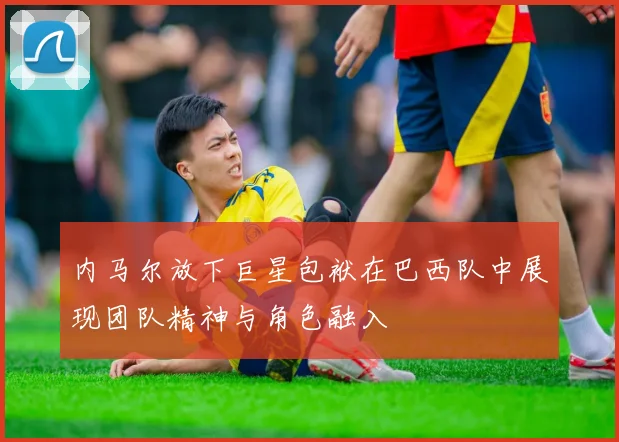 内马尔放下巨星包袱在巴西队中展现团队精神与角色融入