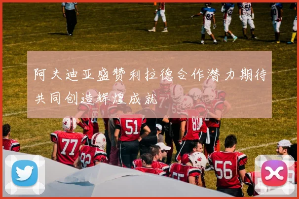 阿夫迪亚盛赞利拉德合作潜力期待共同创造辉煌成就