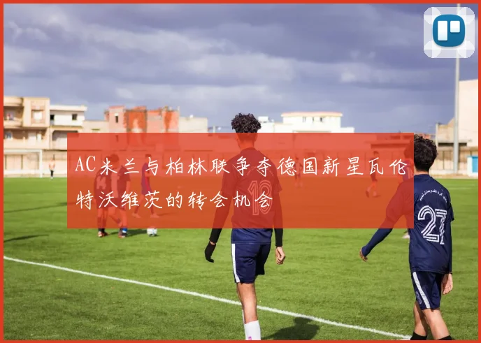 AC米兰与柏林联争夺德国新星瓦伦特沃维茨的转会机会