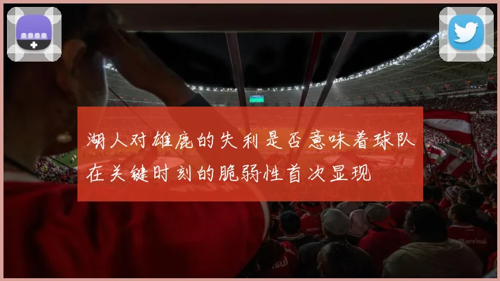 湖人对雄鹿的失利是否意味着球队在关键时刻的脆弱性首次显现