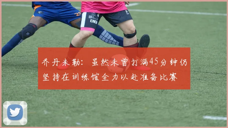 乔丹米勒：虽然未曾打满45分钟仍坚持在训练馆全力以赴准备比赛