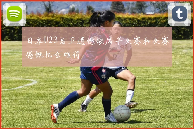 日本U23后卫遗憾缺席半决赛和决赛感慨机会难得