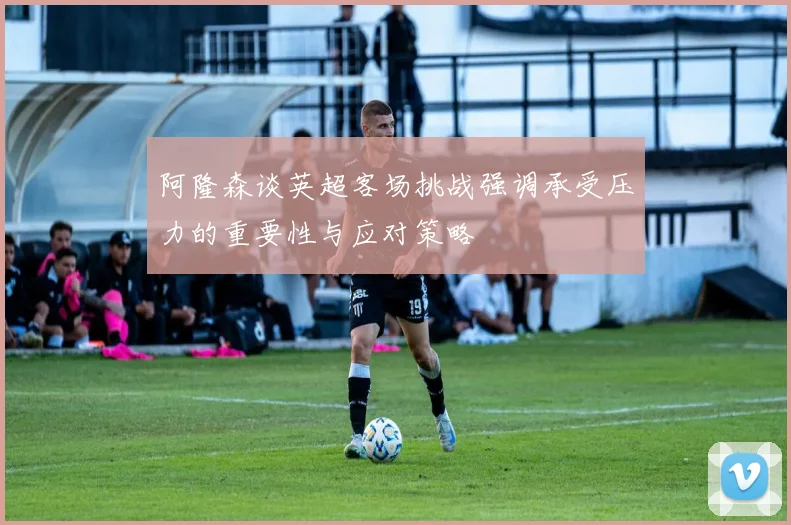 阿隆森谈英超客场挑战强调承受压力的重要性与应对策略