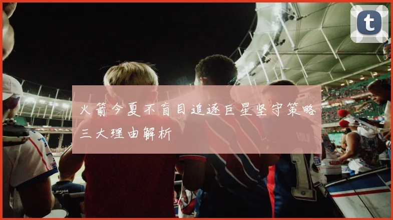 火箭今夏不盲目追逐巨星坚守策略三大理由解析