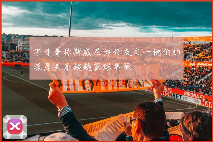 字母哥称斯威尼为好友之一他们的深厚关系超越篮球界限