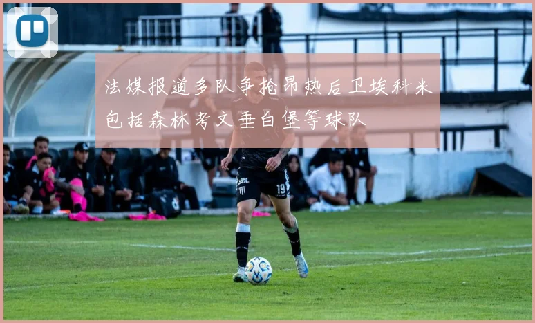 法媒报道多队争抢昂热后卫埃科米包括森林考文垂白堡等球队