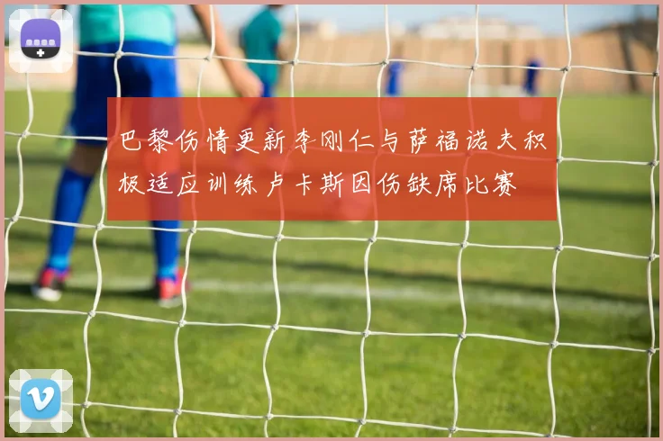 巴黎伤情更新李刚仁与萨福诺夫积极适应训练卢卡斯因伤缺席比赛