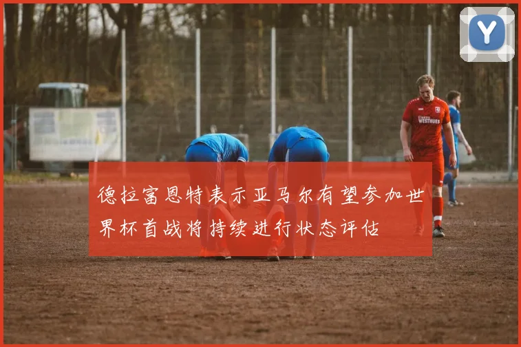 德拉富恩特表示亚马尔有望参加世界杯首战将持续进行状态评估