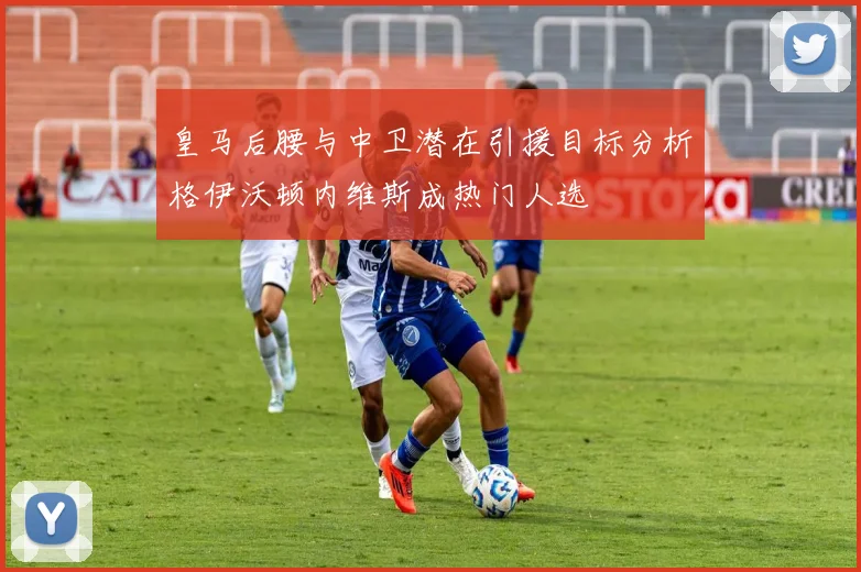 皇马后腰与中卫潜在引援目标分析格伊沃顿内维斯成热门人选