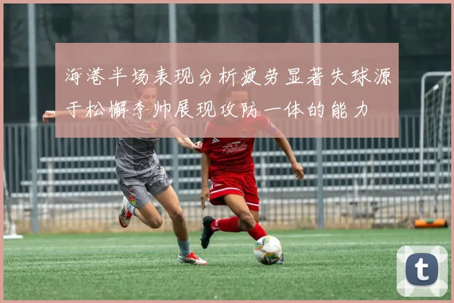 海港半场表现分析疲劳显著失球源于松懈李帅展现攻防一体的能力