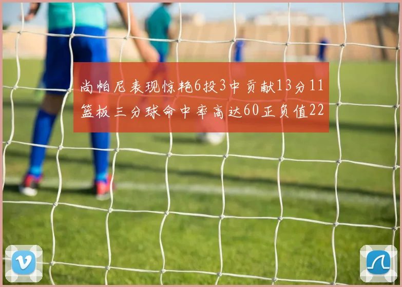 尚帕尼表现惊艳6投3中贡献13分11篮板三分球命中率高达60正负值22