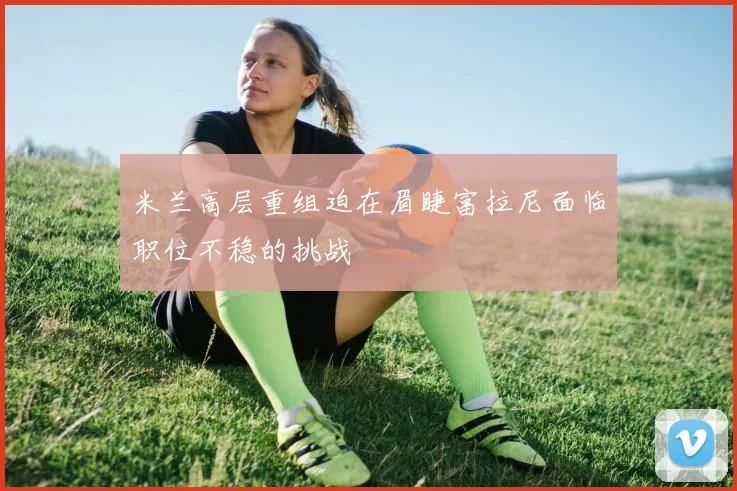米兰高层重组迫在眉睫富拉尼面临职位不稳的挑战