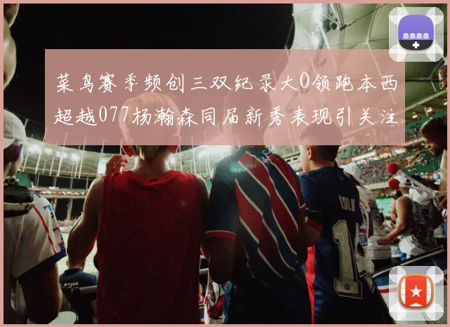 菜鸟赛季频创三双纪录大O领跑本西超越077杨瀚森同届新秀表现引关注