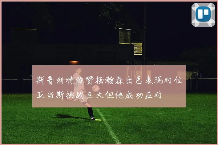 斯普利特称赞杨瀚森出色表现对位亚当斯挑战巨大但他成功应对