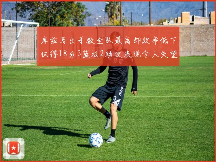 库兹马出手数全队最高却效率低下仅得18分3篮板2助攻表现令人失望