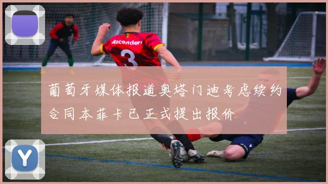 葡萄牙媒体报道奥塔门迪考虑续约合同本菲卡已正式提出报价