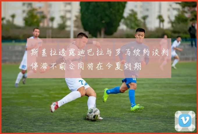 斯基拉透露迪巴拉与罗马续约谈判停滞不前合同将在今夏到期