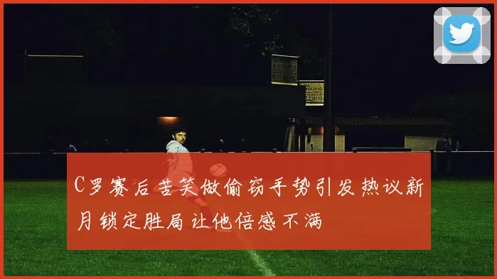 C罗赛后苦笑做偷窃手势引发热议新月锁定胜局让他倍感不满