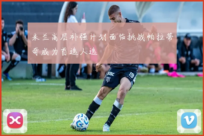 米兰高层补强计划面临挑战帕拉蒂奇成为首选人选