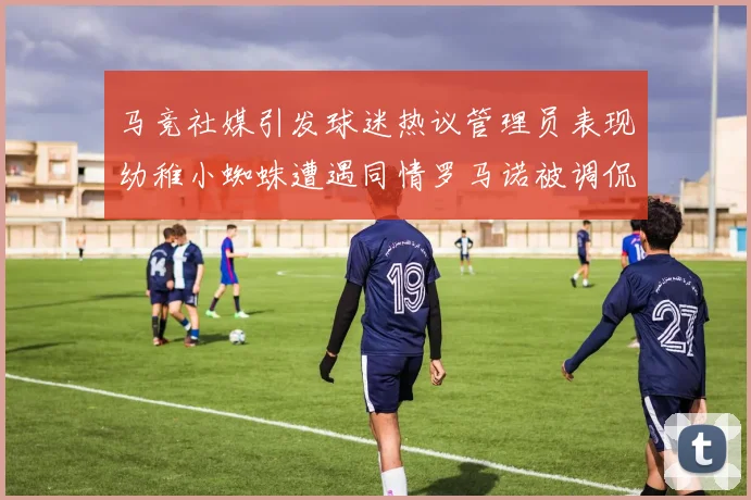 马竞社媒引发球迷热议管理员表现幼稚小蜘蛛遭遇同情罗马诺被调侃